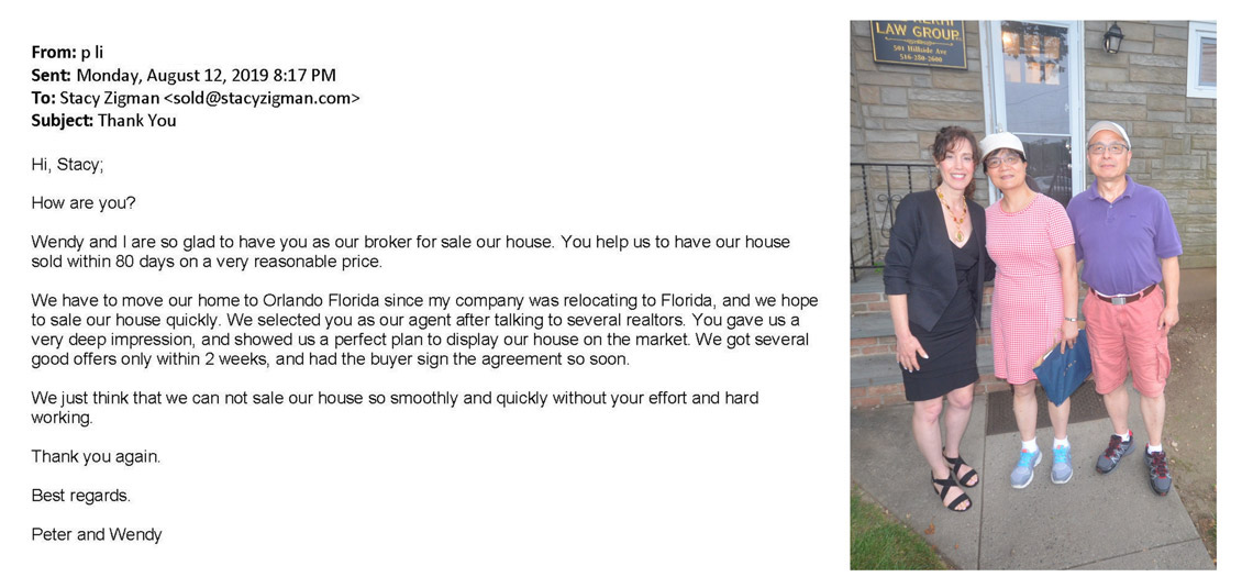 Testimonial letter from Peter and Wendy Li: "Front p li Sent Monday, August 12, 2019 8:17 PM To: Stacy Zigman Subject Thank You Hi, Stacy; How are you? Wendy and I are so glad to have you as our broker for sale our house You help us to have our house sold within 80 days on a very reasonable price. We have to move our home to Orlando Florida since my company was relocating to Florida, and we hope to sale our house quickly. We selected you as our agent after talking to several realtors. You gave us a very deep impression, and showed us a perfect plan to display our house on the market We got several good offers only within 2 weeks, and had the buyer sign the agreement so soon, We just think that we can not sale our house so smoothly and quickly without your effort and hard working. Thank you again. Best regards. Peter and Wendy"