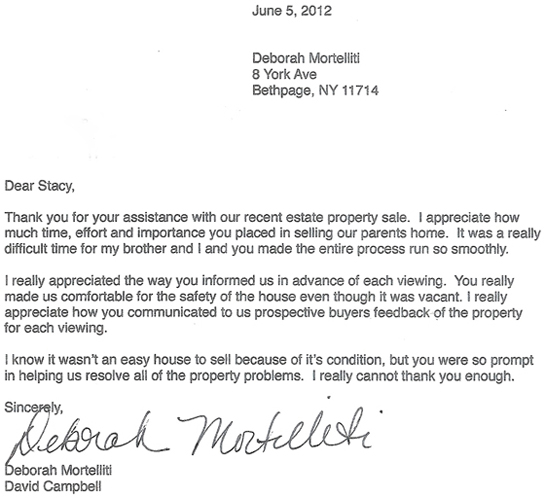 Deborah Mortelliti testimonial letter which reads: June 5, 2012 Dear Stacy, Thank you for your assistance with our recent estate property sale. I appreciate how much time, effort and importance you placed in selling our parents home. It was a really difficult time for my brother and I and you made the entire process run so smoothly. I really appreciated the way you informed us in advance of each viewing. You really made us comfortable for the safety of the house even though it was vacant. I really appreciate how you communicated to us prospective buyers feedback of the property for each viewing. I know it wasn't an easy house to sell because of it's condition, but you were so prompt in helping us resolve all of the property problems. I really cannot thank you enough. Sincerely, Deborah Mortelliti David Campbell