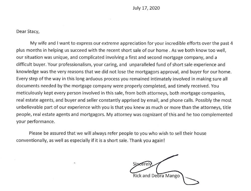 A letter with the following text: 'July 17, 2020  Dear Stacy,  My wife and I want to express our extreme appreciation for your incredible efforts over the past 4 plus months in helping us succeed with the recent short sale of our home . As we both know too well, our situation was unique, and complicated involving a first and second mortgage company, and a difficult buyer. Your professionalism, your caring, and unparalleled fund of short sale experience and knowledge was the very reasons that we did not lose the mortgagors approval, and buyer for our home. Every step of the way in this long arduous process you remained intimately involved in making sure all documents needed by the mortgage company were properly completed, and timely received. You meticulously kept every person involved in this sale, from both attorneys, both mortgage companies, real estate agents, and buyer and seller constantly apprised by email, and phone calls. Possibly the most unbelievable part of our experience with you is that you knew as much or more than the attorneys, title people, real estate agents and mortgagors. My attorney was cognizant of this and he too complemented your performance.  Please be assured that we will always refer people to you who with to sell their house conventionally, as well as especially if it is a short sale. Thank you again! Sincerely, Rick and Debra Mango'