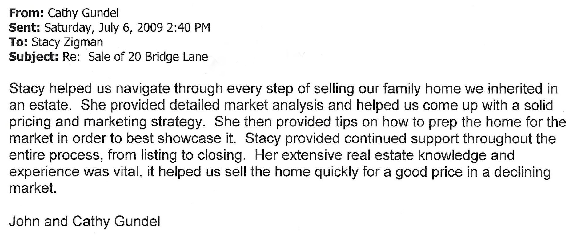 Testimonial letter which reads: From: Cathy Gundel Sent: Saturday, July 6, 2009 2:40 PM To: Stacy Zigman Subject: Re: Sale of 20 Bridge Lane Stacy helped us navigate through every step of selling our family home we inherited in an estate. She provided detailed market analysis and helped us come up with a solid pricing and marketing strategy. She then provided tips on how to prep the home for the market in order to best showcase it. Stacy provided continued support throughout the entire process, from listing to closing. Her extensive real estate knowledge and experience was vital, it helped us sell the home quickly for a good price in a declining market. John and Cathy Gundel