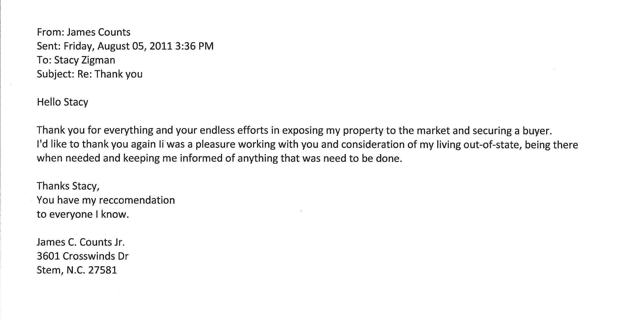 James Counts testimonial letter which reads: From: James Counts Sent: Friday, August 05, 2011 3:36 PM To: Stacy Zigman Subject: Re: Thank you Hello Stacy Thank you for everything and your endless efforts in exposing my property to the market and securing a buyer. I'd like to thank you again li was a pleasure working with you and consideration of my living out-of-state, being there when needed and keeping me informed of anything that was need to be done. Thanks Stacy, You have my reccomendation to everyone I know. James C. Counts Jr. 3601 Crosswinds Dr Stem, N.C. 27581 