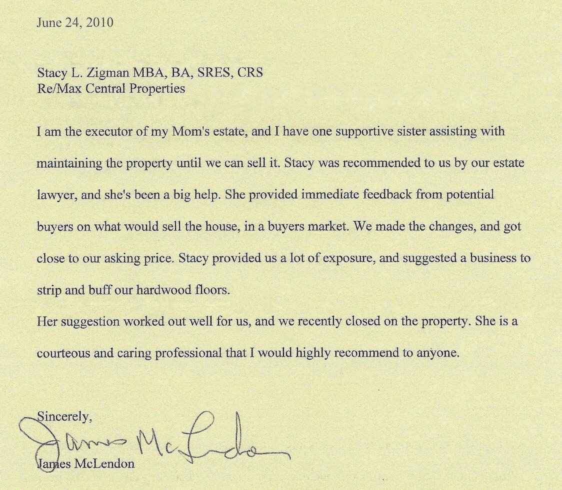 James McLendon testimonial letter which reads: James McLendon 135 Dove Street Apt 18 Albany, New York 12202 (518) 915-1532 James33james122@gmail.com June 24, 2010 Stacy L. Zigman MBA, BA, SRES, CRS Re/Max Central Properties I am the executor of my Mom's estate, and I have one supportive sister assisting with maintaining the property until we can sell it. Stacy was recommended to us by our estate lawyer, and she's been a big help. She provided immediate feedback from potential buyers on what would sell the house, in a buyers market. We made the changes, and got close to our asking price. Stacy provided us a lot of exposure, and suggested a business to strip and buff our hardwood floors. Her suggestion worked out well for us, and we recently closed on the property. She is a courteous and caring professional that I would highly recommend to anyone. Sincerely, James McLendon